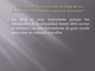    Un blog es muy importante porque los
    estudiantes de la actualidad tienen libre acceso
    al internet y es una herramienta de gran ayuda
    para estar en contacto con ellos
 