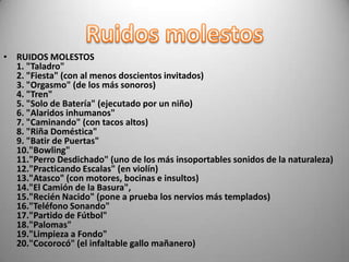 • RUIDOS MOLESTOS
  1. "Taladro"
  2. "Fiesta" (con al menos doscientos invitados)
  3. "Orgasmo" (de los más sonoros)
  4. "Tren"
  5. "Solo de Batería" (ejecutado por un niño)
  6. "Alaridos inhumanos"
  7. "Caminando" (con tacos altos)
  8. "Riña Doméstica"
  9. "Batir de Puertas"
  10."Bowling"
  11."Perro Desdichado" (uno de los más insoportables sonidos de la naturaleza)
  12."Practicando Escalas" (en violín)
  13."Atasco" (con motores, bocinas e insultos)
  14."El Camión de la Basura",
  15."Recién Nacido" (pone a prueba los nervios más templados)
  16."Teléfono Sonando"
  17."Partido de Fútbol"
  18."Palomas"
  19."Limpieza a Fondo"
  20."Cocorocó" (el infaltable gallo mañanero)
 