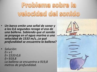 • Un barco emite una señal de sonar y
  a los 0,6 segundos recoge el eco de
  una ballena. Sabiendo que el sonido
  se propaga en el agua marina a una
  velocidad de 1533 m/s, ¿a qué
  profundidad se encuentra la ballena?

• Solución:
  E= v·t
  E= 1533·0,6
  E= 919,8
  La ballena se encuentra a 919,8
  metros de profundidad.
 