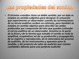 • El término «sonido» tiene un doble sentido: por un lado se
  emplea en sentido subjetivo para designar la sensación
  que experimenta un observador cuando las terminaciones
  de su nervio auditivo reciben un estímulo, pero también se
  emplea en sentido objetivo para describir las ondas
  producidas por compresión del aire que pueden estimular
  el nervio auditivo de un observador. Acústica es la parte
  de la física y de la técnica que estudia el sonido en toda la
  amplitud, ocupándose así de su producción y propagación,
  de su registro y reproducción, de la naturaleza del proceso
  de audición, de los instrumentos y aparatos para la
  medida, y del proyecto de salas de audición que reúnan
  cualidades idóneas para una perfecta audición
 