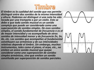 El timbre es la cualidad del sonido que nos permite
distinguir entre dos sonidos de la misma intensidad
y altura. Podemos así distinguir si una nota ha sido
tocada por una trompeta o por un violín. Esto se
debe a que todo sonido musical es un sonido
complejo que puede ser considerado como una
superposición de sonidos simples. De esos sonidos
simples, el sonido fundamental de frecuencia n es el
de mayor intensidad y va acompañado de otros
sonidos de intensidad menor y de frecuencia 2n, 3n,
4n, etc. Los sonidos que acompañan al fundamental
constituyen sus armónicos y de sus intensidades
relativas depende el timbre. Sin embargo, muchos
instrumentos, tales como el piano, el arpa, etc., no
emiten un único sonido musical que quepa
considerar como una superposición de sonidos
simples armónicos, sino que emiten un sonido
constituido por superposición de sonidos parciales.
 