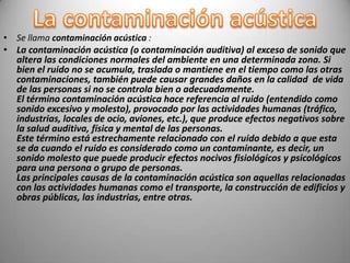 • Se llama contaminación acústica :
• La contaminación acústica (o contaminación auditiva) al exceso de sonido que
  altera las condiciones normales del ambiente en una determinada zona. Si
  bien el ruido no se acumula, traslada o mantiene en el tiempo como las otras
  contaminaciones, también puede causar grandes daños en la calidad de vida
  de las personas si no se controla bien o adecuadamente.
  El término contaminación acústica hace referencia al ruido (entendido como
  sonido excesivo y molesto), provocado por las actividades humanas (tráfico,
  industrias, locales de ocio, aviones, etc.), que produce efectos negativos sobre
  la salud auditiva, física y mental de las personas.
  Este término está estrechamente relacionado con el ruido debido a que esta
  se da cuando el ruido es considerado como un contaminante, es decir, un
  sonido molesto que puede producir efectos nocivos fisiológicos y psicológicos
  para una persona o grupo de personas.
  Las principales causas de la contaminación acústica son aquellas relacionadas
  con las actividades humanas como el transporte, la construcción de edificios y
  obras públicas, las industrias, entre otras.
 