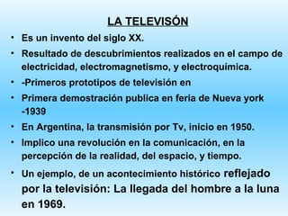 LA TELEVISÓN
• Es un invento del siglo XX.
• Resultado de descubrimientos realizados en el campo de
  electricidad, electromagnetismo, y electroquímica.
• -Primeros prototipos de televisión en
• Primera demostración publica en feria de Nueva york
  -1939
• En Argentina, la transmisión por Tv, inicio en 1950.
• Implico una revolución en la comunicación, en la
  percepción de la realidad, del espacio, y tiempo.
• Un ejemplo, de un acontecimiento histórico reflejado
  por la televisión: La llegada del hombre a la luna
  en 1969.
 