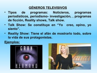 GÉNEROS TELEVISIVOS
• Tipos    de    programas:     Noticieros,   programas
  periodísticos, periodismo- investigación, , programas
  de ficción, Reality shows, Talk show.
• Talk Show: Se constituye en “Yo creo, opino, yo
  siento”.
• Reality Show: Tiene el afán de mostrarlo todo, sobre
  la vida de sus protagonistas.
Ejemplos:
 