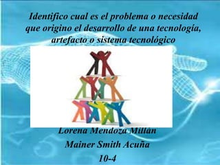 Identifico cual es el problema o necesidad
que origino el desarrollo de una tecnología,
artefacto o sistema tecnológico
Lorena Mendoza Millán
Mainer Smith Acuña
10-4
 