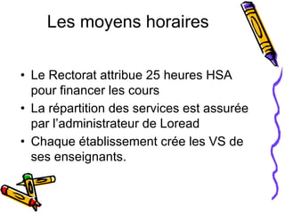 Les moyens horaires Le Rectorat attribue 25 heures HSA pour financer les cours La répartition des services est assurée par l’administrateur de Loread Chaque établissement crée les VS de ses enseignants. 