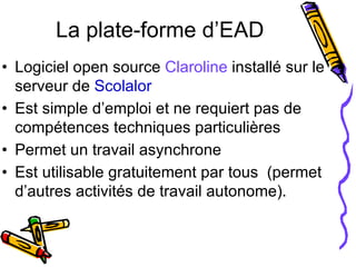 La plate-forme d’EAD Logiciel open source  Claroline  installé sur le serveur de  Scolalor Est simple d’emploi et ne requiert pas de compétences techniques particulières Permet un travail asynchrone Est utilisable gratuitement par tous  (permet d’autres activités de travail autonome).  