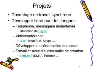 Projets Davantage de travail synchrone  Développer l’oral pour les langues Téléphonie, messagerie instantanée Utilisation de  Skype   Vidéoconférence iVisit , ichat/AIM, Skype ..... Développer la scénarisation des cours Travailler avec d’autres outils de création LimSee2  (SMIL), Podcast … 