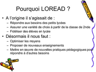 Pourquoi LOREAD ? A l’origine il s’agissait de : Répondre aux besoins des petits lycées Assurer une variété de choix à partir de la classe de 2nde Fidéliser des élèves en lycée Désormais il nous faut : Optimiser les moyens Proposer de nouveaux enseignements Mettre en œuvre de nouvelles pratiques pédagogiques pour répondre à d’autres besoins 