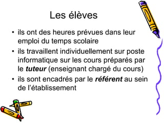Les élèves ils ont des heures prévues dans leur emploi du temps scolaire  ils travaillent individuellement sur poste informatique sur les cours préparés par le  tuteur  (enseignant chargé du cours) ils sont encadrés par le  référent   au sein de l’établissement 