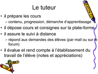 Le tuteur il prépare les cours  contenu, progression, démarche d’apprentissage il dépose cours et consignes sur la plate-forme il assure le suivi à distance répond aux demandes des élèves (par mail ou sur le forum) il évalue et rend compte à l’établissement du travail de l’élève (notes et appréciations) 