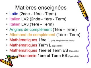 Matières enseignées Latin  (2nde - 1ère - Term) Italien  LV2 (2nde - 1ère - Term) Italien  LV3 (1ère - Term) Anglais de complément  (1ère - Term) Allemand de complément  (1ère - Term) Mathématiques  1ère L  (Ens. obligatoire au choix) Mathématiques  Term L  (Spécialité) Mathématiques  1ère et Term ES  (Spécialité) En Projet  Economie  1ère et Term ES  (Spécialité) 