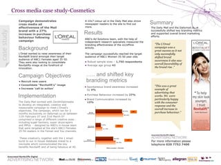 Cross media case study-Cosmetics Background Campaign Objectives Campaign demonstrates cross media ad effectiveness of the Mail brand with a 27% increase in purchase behaviour following campaign Implementation The Daily Mail worked with ZenithOptimedia  to develop an integrated, creative and measurable campaign to meet L’Oreal’s objectives. The campaign, which ran for 2 months exclusively on dailymail.co.uk between 11th February 07 and 31st March 07 comprised a range of different creative sizes - including super banners, super skyscrapers and MPUs  - designed by AND’s in-house team that were targeted at the site’s ABC1 Females 35-50 readers in the Femail and You channels. These creative’s, together with the 1 email burst to our in-house database linked to a microsite which communicated the key benefits Revitalift and of being fabulous at 40. Results ,[object Object],[object Object],[object Object],[object Object],L’Oreal wanted to raise awareness of their Revitalift brand amongst their target audience of ABC1 Females aged 35-50. They were also looking to consolidate Revitalifts image at the forefront of innovation. For more information please telephone  020 7752 7400 ,[object Object],[object Object],[object Object],… .. and shifted key branding metrics ,[object Object],[object Object],[object Object],Summary The Daily Mail and the Dailymail.co.uk successfully shifted key branding metrics and supported overall brand marketing efforts. A 10x7 colour ad in the Daily Mail also drove newspaper readers to the site to find out more. “ The L’Oreal campaign was a great success as it not only successfully shifted brand awareness it also saw overall favorability of the brand rise  .” “ This was a great example of advertising that works. We  were particularly happy with the consumer response and the overall increase in purchase behaviour.” case study 
