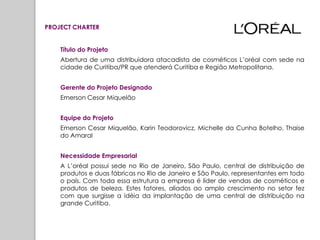 PROJECT CHARTER


    Título do Projeto
    Abertura de uma distribuidora atacadista de cosméticos L’oréal com sede na
    cidade de Curitiba/PR que atenderá Curitiba e Região Metropolitana.


    Gerente do Projeto Designado
    Emerson Cesar Miquelão


    Equipe do Projeto
    Emerson Cesar Miquelão, Karin Teodorovicz, Michelle da Cunha Botelho, Thaise
    do Amaral


    Necessidade Empresarial
    A L’oréal possui sede no Rio de Janeiro, São Paulo, central de distribuição de
    produtos e duas fábricas no Rio de Janeiro e São Paulo, representantes em todo
    o país. Com toda essa estrutura a empresa é líder de vendas de cosméticos e
    produtos de beleza. Estes fatores, aliados ao amplo crescimento no setor fez
    com que surgisse a idéia da implantação de uma central de distribuição na
    grande Curitiba.
 