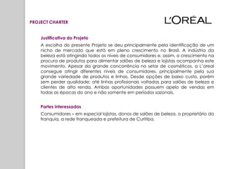 PROJECT CHARTER


    Justificativa do Projeto
    A escolha do presente Projeto se deu principalmente pela identificação de um
    nicho de mercado que está em pleno crescimento no Brasil. A indústria da
    beleza está atingindo todos os níveis de consumidores e, assim, o crescimento na
    procura de produtos para alimentar salões de beleza e lojistas acompanha este
    movimento. Apesar da grande concorrência no setor de cosméticos, a L’oreal
    consegue atingir diferentes níveis de consumidores, principalmente pela sua
    grande variedade de produtos e linhas. Desde opções de baixo custo, porém
    sem perder qualidade; até linhas profissionais voltadas para salões de beleza e
    clientes de alta renda. Ambas oportunidades possuem apelo de vendas em
    todas as épocas do ano e não somente em períodos sazonais.


    Partes interessadas
    Consumidores – em especial lojistas, donos de salões de beleza, o proprietário da
    franquia, a rede franqueada e prefeitura de Curitiba.
 