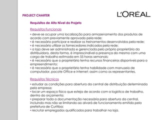 PROJECT CHARTER

    Requisitos de Alto Nível do Projeto

    Requisitos Funcionais
    • deve-se ocupar uma localização para armazenamento dos produtos de
    acordo com previamente aprovado pela rede;
    • é necessário participar e realizar os treinamentos desenvolvidos pela rede;
    • é necessário utilizar os fornecedores indicados pela rede;
    • a loja deve ser administrada e gerenciada pelo próprio proprietário da
    distribuidora, desta forma, é imprescindível a presença do mesmo com uma
    carga de trabalho estimada em 55 horas semanais;
    • é necessário que o proprietário tenha recursos financeiros disponíveis para o
    empreendimento;
    • é necessário que o proprietário tenha habilidade com manuseio de
    computador, pacote Office e internet; assim como os representantes.

    Requisitos Técnicos
    • estudar as condições para abertura da central de distribuição determinada
    pela empresa;
    • locar um espaço físico que esteja de acordo com a logística de trabalho,
    dentro do orçamento;
    • preparar toda a documentação necessária para abertura da central,
    incluindo mas não se limitando ao alvará de funcionamento emitido pela
    prefeitura de Curitiba;
    • recrutar empregados qualificados para trabalhar na loja.
 