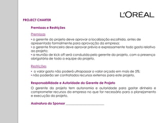 PROJECT CHARTER

    Premissas e Restrições

    Premissas
    • o gerente do projeto deve aprovar a localização escolhida, antes de
    apresentado formalmente para aprovação da empresa;
    • o gerente financeiro deve aprovar prévia e expressamente todo gasto relativo
    ao projeto;
    • a reunião de kick off será conduzida pelo gerente do projeto, com a presença
    obrigatória de toda a equipe do projeto.

    Restrições
    • o valor gasto não poderá ultrapassar o valor orçado em mais de 5%;
    • não poderão ser contratados recursos externos para este projeto.

    Responsabilidade e Autoridade do Gerente de Projeto
    O gerente do projeto tem autonomia e autoridade para gastar dinheiro e
    comprometer recursos da empresa no que for necessário para o planejamento
    e execução do projeto.

    Assinatura do Sponsor ________________________
 