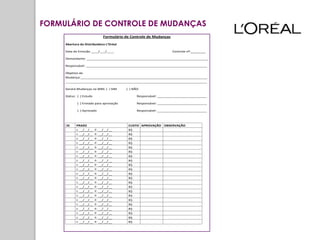 FORMULÁRIO DE CONTROLE DE MUDANÇAS
                               Formulário de Controle de Mudanças

     Abertura da Distribuidora L’Oréal

     Data de Emissão ____/___/____                                  Controle nº:________

     Demandante: __________________________________________________________________

     Responsável: __________________________________________________________________

     Objetivo da
     Mudança:_____________________________________________________________________
     _____________________________________________________________________________

     Gerará Mudanças na WBS: ( ) SIM      ( ) NÃO

     Status: ( ) Estudo                         Responsável: ___________________________

            ( ) Enviado para aprovação          Responsável: ___________________________

            ( ) Aprovado                        Responsável: ___________________________



     ID     PRAZO                          CUSTO APROVAÇÃO OBSERVAÇÃO
            I: __/__/__   F: __/__/__      R$
            I: __/__/__   F: __/__/__      R$
            I: __/__/__   F: __/__/__      R$
            I: __/__/__   F: __/__/__      R$
            I: __/__/__   F: __/__/__      R$
            I: __/__/__   F: __/__/__      R$
            I: __/__/__   F: __/__/__      R$
            I: __/__/__   F: __/__/__      R$
            I: __/__/__   F: __/__/__      R$
            I: __/__/__   F: __/__/__      R$
            I: __/__/__   F: __/__/__      R$
            I: __/__/__   F: __/__/__      R$
            I: __/__/__   F: __/__/__      R$
            I: __/__/__   F: __/__/__      R$
            I: __/__/__   F: __/__/__      R$
            I: __/__/__   F: __/__/__      R$
            I: __/__/__   F: __/__/__      R$
            I: __/__/__   F: __/__/__      R$
            I: __/__/__   F: __/__/__      R$
            I: __/__/__   F: __/__/__      R$
            I: __/__/__   F: __/__/__      R$
            I: __/__/__   F: __/__/__      R$
 