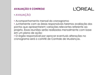 AVALIAÇÃO E CONTROLE

• AVALIAÇÃO

• Acompanhamento mensal do cronograma;
• Juntamente com as áreas responsáveis faremos avaliação dos
pontos que apresentarem variações relevantes referente ao
projeto. Essas reuniões serão realizadas mensalmente com base
em um plano de ação;
• O órgão responsável por aprovar eventuais alterações no
cronograma será o comitê de Controle de Mudanças.
 