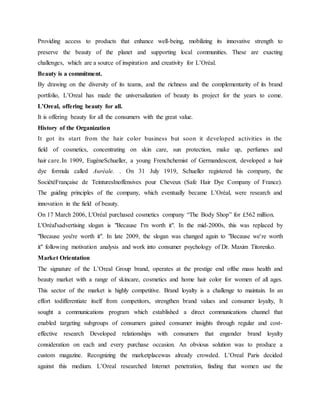Providing access to products that enhance well-being, mobilizing its innovative strength to
preserve the beauty of the planet and supporting local communities. These are exacting
challenges, which are a source of inspiration and creativity for L’Oréal.
Beauty is a commitment.
By drawing on the diversity of its teams, and the richness and the complementarity of its brand
portfolio, L’Oreal has made the universalization of beauty its project for the years to come.
L’Oreal, offering beauty for all.
It is offering beauty for all the consumers with the great value.
History of the Organization
It got its start from the hair color business but soon it developed activities in the
field of cosmetics, concentrating on skin care, sun protection, make up, perfumes and
hair care.In 1909, EugèneSchueller, a young Frenchchemist of Germandescent, developed a hair
dye formula called Auréale. . On 31 July 1919, Schueller registered his company, the
SociétéFrançaise de TeinturesInoffensives pour Cheveux (Safe Hair Dye Company of France).
The guiding principles of the company, which eventually became L’Oréal, were research and
innovation in the field of beauty.
On 17 March 2006, L'Oréal purchased cosmetics company “The Body Shop” for £562 million.
L'Oréal'sadvertising slogan is "Because I'm worth it". In the mid-2000s, this was replaced by
"Because you're worth it". In late 2009, the slogan was changed again to "Because we're worth
it" following motivation analysis and work into consumer psychology of Dr. Maxim Titorenko.
Market Orientation
The signature of the L’Oreal Group brand, operates at the prestige end ofthe mass health and
beauty market with a range of skincare, cosmetics and home hair color for women of all ages.
This sector of the market is highly competitive. Brand loyalty is a challenge to maintain. In an
effort todifferentiate itself from competitors, strengthen brand values and consumer loyalty, It
sought a communications program which established a direct communications channel that
enabled targeting subgroups of consumers gained consumer insights through regular and cost-
effective research Developed relationships with consumers that engender brand loyalty
consideration on each and every purchase occasion. An obvious solution was to produce a
custom magazine. Recognizing the marketplacewas already crowded. L’Oreal Paris decided
against this medium. L’Oreal researched Internet penetration, finding that women use the
 