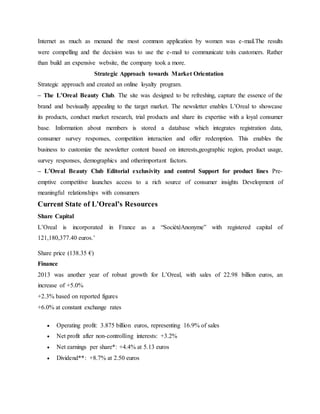 Internet as much as menand the most common application by women was e-mail.The results
were compelling and the decision was to use the e-mail to communicate toits customers. Rather
than build an expensive website, the company took a more.
Strategic Approach towards Market Orientation
Strategic approach and created an online loyalty program.
– The L’Oreal Beauty Club. The site was designed to be refreshing, capture the essence of the
brand and bevisually appealing to the target market. The newsletter enables L’Oreal to showcase
its products, conduct market research, trial products and share its expertise with a loyal consumer
base. Information about members is stored a database which integrates registration data,
consumer survey responses, competition interaction and offer redemption. This enables the
business to customize the newsletter content based on interests,geographic region, product usage,
survey responses, demographics and otherimportant factors.
– L’Oreal Beauty Club Editorial exclusivity and control Support for product lines Pre-
emptive competitive launches access to a rich source of consumer insights Development of
meaningful relationships with consumers
Current State of L’Oreal’s Resources
Share Capital
L’Oreal is incorporated in France as a “SociétéAnonyme” with registered capital of
121,180,377.40 euros.’
Share price (138.35 €)
Finance
2013 was another year of robust growth for L’Oreal, with sales of 22.98 billion euros, an
increase of +5.0%
+2.3% based on reported figures
+6.0% at constant exchange rates
 Operating profit: 3.875 billion euros, representing 16.9% of sales
 Net profit after non-controlling interests: +3.2%
 Net earnings per share*: +4.4% at 5.13 euros
 Dividend**: +8.7% at 2.50 euros
 