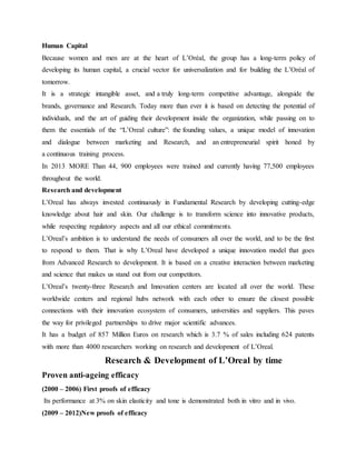 Human Capital
Because women and men are at the heart of L’Oréal, the group has a long-term policy of
developing its human capital, a crucial vector for universalization and for building the L’Oréal of
tomorrow.
It is a strategic intangible asset, and a truly long-term competitive advantage, alongside the
brands, governance and Research. Today more than ever it is based on detecting the potential of
individuals, and the art of guiding their development inside the organization, while passing on to
them the essentials of the “L’Oreal culture”: the founding values, a unique model of innovation
and dialogue between marketing and Research, and an entrepreneurial spirit honed by
a continuous training process.
In 2013 MORE Than 44, 900 employees were trained and currently having 77,500 employees
throughout the world.
Research and development
L’Oreal has always invested continuously in Fundamental Research by developing cutting-edge
knowledge about hair and skin. Our challenge is to transform science into innovative products,
while respecting regulatory aspects and all our ethical commitments.
L’Oreal’s ambition is to understand the needs of consumers all over the world, and to be the first
to respond to them. That is why L’Oreal have developed a unique innovation model that goes
from Advanced Research to development. It is based on a creative interaction between marketing
and science that makes us stand out from our competitors.
L’Oreal’s twenty-three Research and Innovation centers are located all over the world. These
worldwide centers and regional hubs network with each other to ensure the closest possible
connections with their innovation ecosystem of consumers, universities and suppliers. This paves
the way for privileged partnerships to drive major scientific advances.
It has a budget of 857 Million Euros on research which is 3.7 % of sales including 624 patents
with more than 4000 researchers working on research and development of L’Oreal.
Research & Development of L’Oreal by time
Proven anti-ageing efficacy
(2000 – 2006) First proofs of efficacy
Its performance at 3% on skin elasticity and tone is demonstrated both in vitro and in vivo.
(2009 – 2012)New proofs of efficacy
 