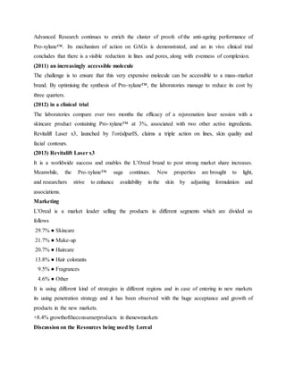 Advanced Research continues to enrich the cluster of proofs of the anti-ageing performance of
Pro-xylane™. Its mechanism of action on GAGs is demonstrated, and an in vivo clinical trial
concludes that there is a visible reduction in lines and pores, along with evenness of complexion.
(2011) an increasingly accessible molecule
The challenge is to ensure that this very expensive molecule can be accessible to a mass-market
brand. By optimising the synthesis of Pro-xylane™, the laboratories manage to reduce its cost by
three quarters.
(2012) in a clinical trial
The laboratories compare over two months the efficacy of a rejuvenation laser session with a
skincare product containing Pro-xylane™ at 3%, associated with two other active ingredients.
Revitalift Laser x3, launched by l’oréalparIS, claims a triple action on lines, skin quality and
facial contours.
(2013) Revitalift Laser x3
It is a worldwide success and enables the L’Oreal brand to post strong market share increases.
Meanwhile, the Pro-xylane™ saga continues. New properties are brought to light,
and researchers strive to enhance availability in the skin by adjusting formulation and
associations.
Marketing
L’Oreal is a market leader selling the products in different segments which are divided as
follows
29.7% ● Skincare
21.7% ● Make-up
20.7% ● Haircare
13.8% ● Hair colorants
9.5% ● Fragrances
4.6% ● Other
It is using different kind of strategies in different regions and in case of entering in new markets
its using penetration strategy and it has been observed with the huge acceptance and growth of
products in the new markets.
+8.4% growthoftheconsumerproducts in thenewmarkets
Discussion on the Resources being used by Loreal
 