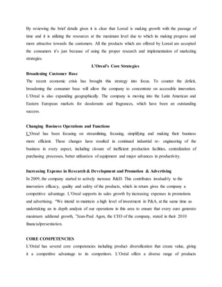 By reviewing the brief details given it is clear that Loreal is making growth with the passage of
time and it is utilizing the resources at the maximum level due to which its making progress and
more attractive towards the customers. All the products which are offered by Loreal are accepted
the consumers it’s just because of using the proper research and implementation of marketing
strategies.
L’Oreal’s Core Strategies
Broadening Customer Base
The recent economic crisis has brought this strategy into focus. To counter the deficit,
broadening the consumer base will allow the company to concentrate on accessible innovation.
L’Oreal is also expanding geographically. The company is moving into the Latin American and
Eastern European markets for deodorants and fragrances, which have been an outstanding
success.
Changing Business Operations and Functions
L’Oreal has been focusing on streamlining, focusing, simplifying and making their business
more efficient. These changes have resulted in continued industrial re- engineering of the
business in every aspect, including closure of inefficient production facilities, centralization of
purchasing processes, better utilization of equipment and major advances in productivity.
Increasing Expense in Research & Development and Promotion & Advertising
In 2009, the company started to actively increase R&D. This contributes invaluably to the
innovation efficacy, quality and safety of the products, which in return gives the company a
competitive advantage. L’Oreal supports its sales growth by increasing expenses in promotions
and advertising. “We intend to maintain a high level of investment in P&A, at the same time as
undertaking an in depth analysis of our operations in this area to ensure that every euro generate
maximum addional growth, ”Jean-Paul Agon, the CEO of the company, stated in their 2010
financialpresentation.
CORE COMPETENCIES
L’Oréal has several core competencies including product diversification that create value, giving
it a competitive advantage to its competitors. L’Oréal offers a diverse range of products
 