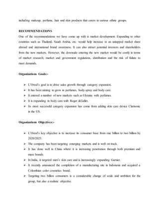 including makeup, perfume, hair and skin products that caters to various ethnic groups.
RECOMMENDATIONS
One of the recommendations we have come up with is market development. Expanding to other
countries such as Thailand, Saudi Arabia, etc. would help increase in an untapped market share
abroad and international brand awareness. It can also attract potential investors and shareholders
from the new markets. However, the downside entering the new market would be costly in terms
of market research; market and government regulations, distribution and the risk of failure to
meet demands.
Organizations Goals:-
 L’Oreal’s goal is to drive sales growth through category expansion.
 It has been aiming to grow in perfumes, body spray and body care.
 It entered a number of new markets such as Ukraine with perfumes.
 It is expanding in body care with Roger &Gallet.
 Its most successful category expansion has come from adding skin care device Clarisonic
in the US.
Organizations Objectives:-
 L’Oreal’s key objective is to increase its consumer base from one billion to two billion by
2020/2025.
 The company has been targeting emerging markets and is well on track.
 It has done well in China where it is increasing penetration through both premium and
mass brands.
 In India, it targeted men’s skin care and is increasingly expanding Garnier.
 It recently announced the completion of a manufacturing site in Indonesia and acquired a
Colombian color cosmetics brand.
 Targeting two billion consumers is a considerable change of scale and ambition for the
group, but also a realistic objective.
 