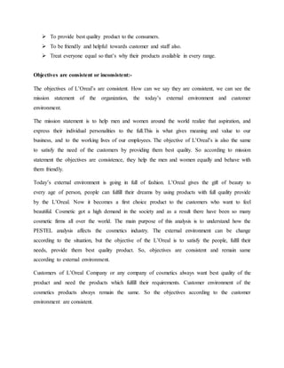  To provide best quality product to the consumers.
 To be friendly and helpful towards customer and staff also.
 Treat everyone equal so that’s why their products available in every range.
Objectives are consistent or inconsistent:-
The objectives of L’Oreal’s are consistent. How can we say they are consistent, we can see the
mission statement of the organization, the today’s external environment and customer
environment.
The mission statement is to help men and women around the world realize that aspiration, and
express their individual personalities to the full.This is what gives meaning and value to our
business, and to the working lives of our employees. The objective of L’Oreal’s is also the same
to satisfy the need of the customers by providing them best quality. So according to mission
statement the objectives are consistence, they help the men and women equally and behave with
them friendly.
Today’s external environment is going in full of fashion. L’Oreal gives the gift of beauty to
every age of person, people can fulfill their dreams by using products with full quality provide
by the L’Oreal. Now it becomes a first choice product to the customers who want to feel
beautiful. Cosmetic got a high demand in the society and as a result there have been so many
cosmetic firms all over the world. The main purpose of this analysis is to understand how the
PESTEL analysis affects the cosmetics industry. The external environment can be change
according to the situation, but the objective of the L’Oreal is to satisfy the people, fulfil their
needs, provide them best quality product. So, objectives are consistent and remain same
according to external environment.
Customers of L’Oreal Company or any company of cosmetics always want best quality of the
product and need the products which fulfill their requirements. Customer environment of the
cosmetics products always remain the same. So the objectives according to the customer
environment are consistent.
 