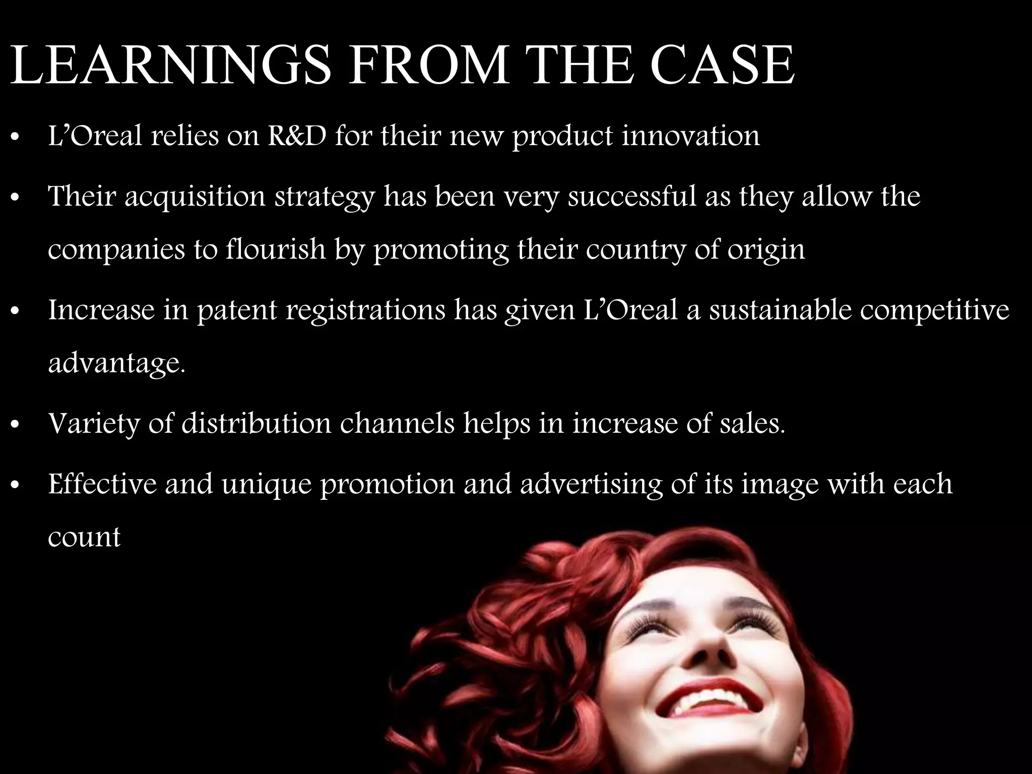 LEARNINGS FROM THE CASE
• L’Oreal relies on R&D for their new product innovation
• Their acquisition strategy has been very successful as they allow the
companies to flourish by promoting their country of origin
• Increase in patent registrations has given L’Oreal a sustainable competitive
advantage.
• Variety of distribution channels helps in increase of sales.
• Effective and unique promotion and advertising of its image with each
country’s perception of beauty.
 