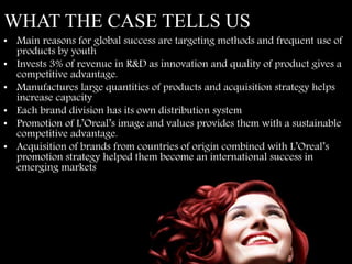 WHAT THE CASE TELLS US
• Main reasons for global success are targeting methods and frequent use of
products by youth
• Invests 3% of revenue in R&D as innovation and quality of product gives a
competitive advantage.
• Manufactures large quantities of products and acquisition strategy helps
increase capacity
• Each brand division has its own distribution system
• Promotion of L’Oreal’s image and values provides them with a sustainable
competitive advantage.
• Acquisition of brands from countries of origin combined with L’Oreal’s
promotion strategy helped them become an international success in
emerging markets
 