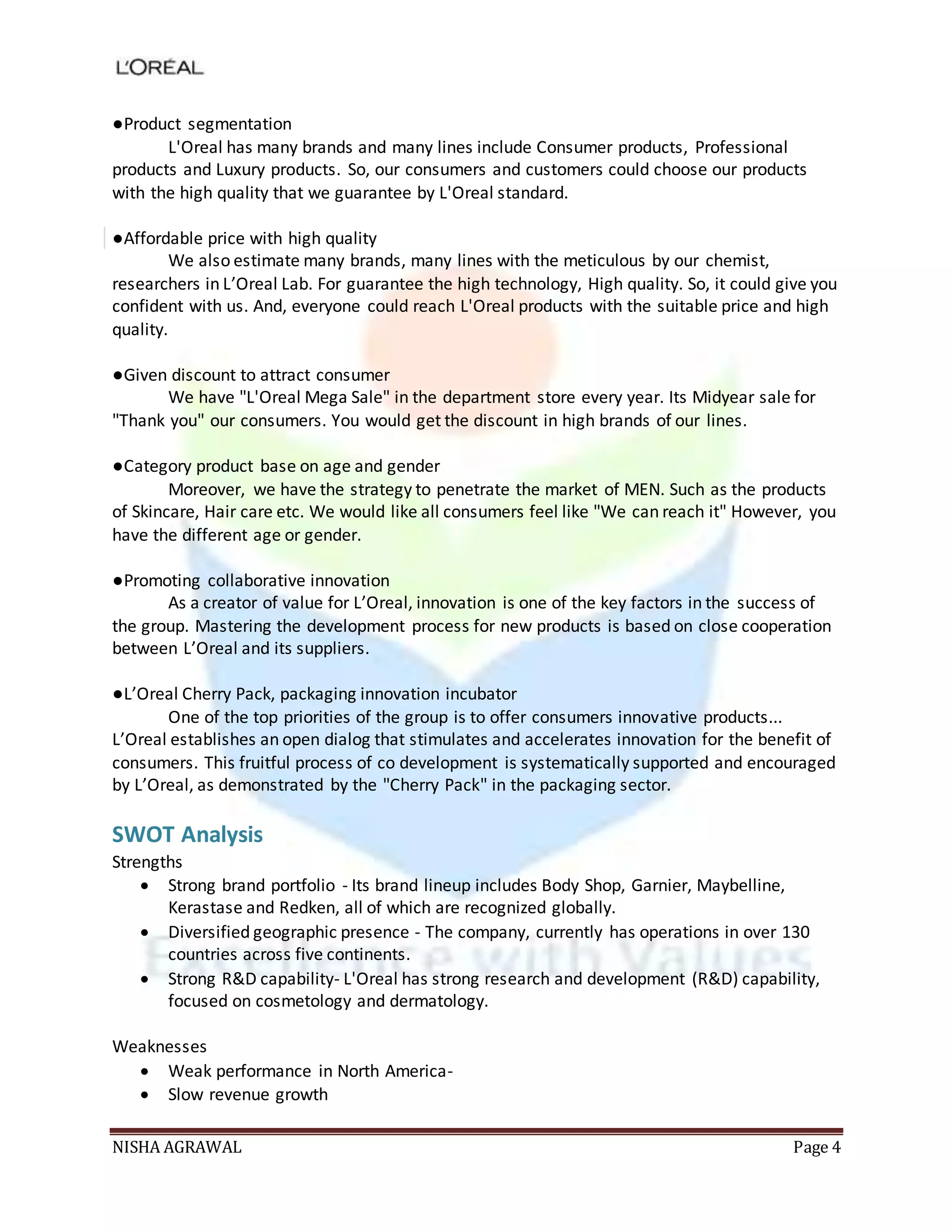 NISHA AGRAWAL Page 4
●Product segmentation
L'Oreal has many brands and many lines include Consumer products, Professional
products and Luxury products. So, our consumers and customers could choose our products
with the high quality that we guarantee by L'Oreal standard.
●Affordable price with high quality
We also estimate many brands, many lines with the meticulous by our chemist,
researchers in L’Oreal Lab. For guarantee the high technology, High quality. So, it could give you
confident with us. And, everyone could reach L'Oreal products with the suitable price and high
quality.
●Given discount to attract consumer
We have "L'Oreal Mega Sale" in the department store every year. Its Midyear sale for
"Thank you" our consumers. You would get the discount in high brands of our lines.
●Category product base on age and gender
Moreover, we have the strategy to penetrate the market of MEN. Such as the products
of Skincare, Hair care etc. We would like all consumers feel like "We can reach it" However, you
have the different age or gender.
●Promoting collaborative innovation
As a creator of value for L’Oreal, innovation is one of the key factors in the success of
the group. Mastering the development process for new products is based on close cooperation
between L’Oreal and its suppliers.
●L’Oreal Cherry Pack, packaging innovation incubator
One of the top priorities of the group is to offer consumers innovative products...
L’Oreal establishes an open dialog that stimulates and accelerates innovation for the benefit of
consumers. This fruitful process of co development is systematically supported and encouraged
by L’Oreal, as demonstrated by the "Cherry Pack" in the packaging sector.
SWOT Analysis
Strengths
 Strong brand portfolio - Its brand lineup includes Body Shop, Garnier, Maybelline,
Kerastase and Redken, all of which are recognized globally.
 Diversified geographic presence - The company, currently has operations in over 130
countries across five continents.
 Strong R&D capability- L'Oreal has strong research and development (R&D) capability,
focused on cosmetology and dermatology.
Weaknesses
 Weak performance in North America-
 Slow revenue growth
 