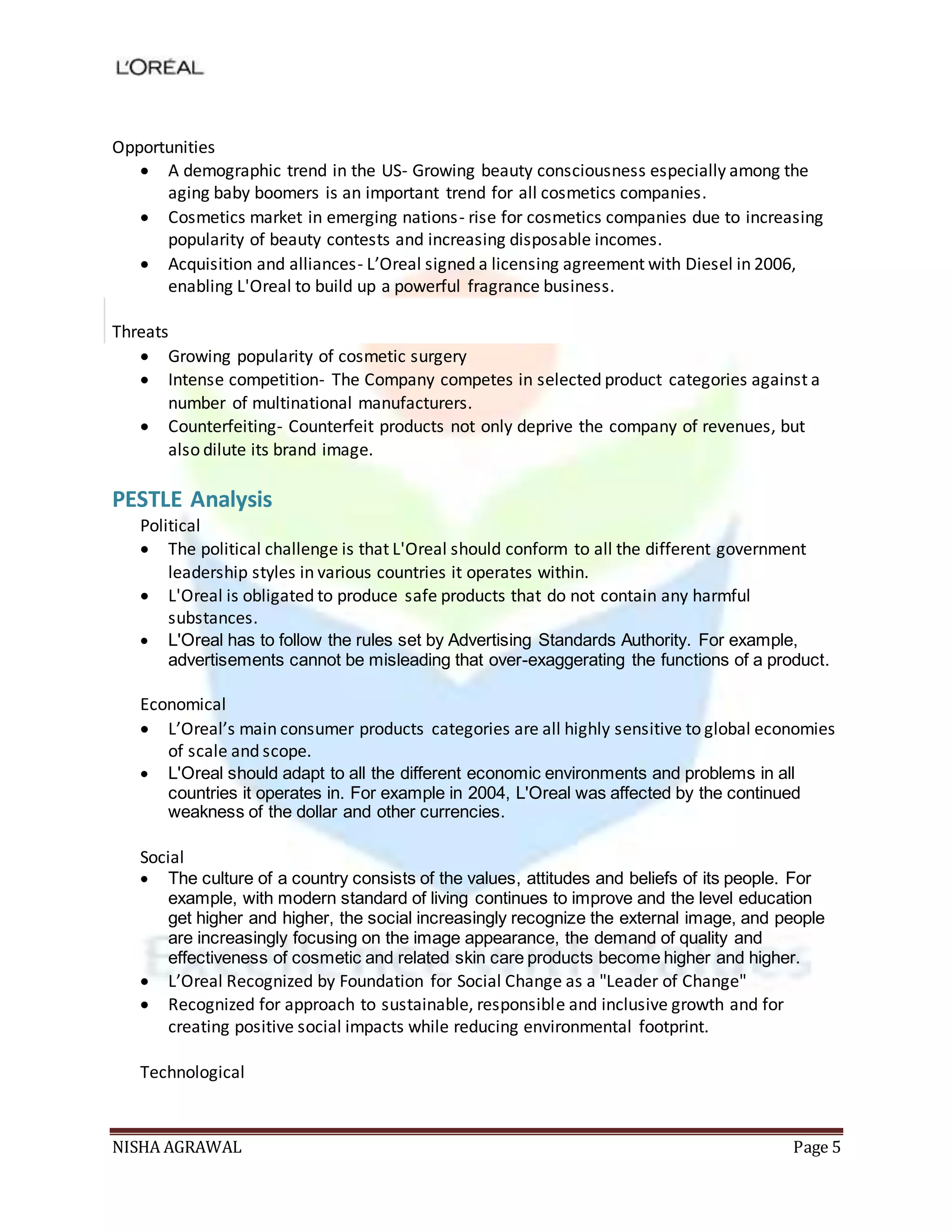NISHA AGRAWAL Page 5
Opportunities
 A demographic trend in the US- Growing beauty consciousness especially among the
aging baby boomers is an important trend for all cosmetics companies.
 Cosmetics market in emerging nations- rise for cosmetics companies due to increasing
popularity of beauty contests and increasing disposable incomes.
 Acquisition and alliances- L’Oreal signed a licensing agreement with Diesel in 2006,
enabling L'Oreal to build up a powerful fragrance business.
Threats
 Growing popularity of cosmetic surgery
 Intense competition- The Company competes in selected product categories against a
number of multinational manufacturers.
 Counterfeiting- Counterfeit products not only deprive the company of revenues, but
also dilute its brand image.
PESTLE Analysis
Political
 The political challenge is that L'Oreal should conform to all the different government
leadership styles in various countries it operates within.
 L'Oreal is obligated to produce safe products that do not contain any harmful
substances.
 L'Oreal has to follow the rules set by Advertising Standards Authority. For example,
advertisements cannot be misleading that over-exaggerating the functions of a product.
Economical
 L’Oreal’s main consumer products categories are all highly sensitive to global economies
of scale and scope.
 L'Oreal should adapt to all the different economic environments and problems in all
countries it operates in. For example in 2004, L'Oreal was affected by the continued
weakness of the dollar and other currencies.
Social
 The culture of a country consists of the values, attitudes and beliefs of its people. For
example, with modern standard of living continues to improve and the level education
get higher and higher, the social increasingly recognize the external image, and people
are increasingly focusing on the image appearance, the demand of quality and
effectiveness of cosmetic and related skin care products become higher and higher.
 L’Oreal Recognized by Foundation for Social Change as a "Leader of Change"
 Recognized for approach to sustainable, responsible and inclusive growth and for
creating positive social impacts while reducing environmental footprint.
Technological
 