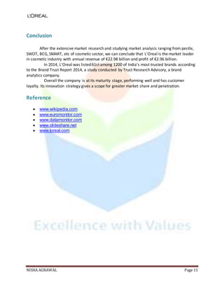 NISHA AGRAWAL Page 11
Conclusion
After the extensive market research and studying market analysis ranging from pestle,
SWOT, BCG, SMART, etc of cosmetic sector, we can conclude that L'Oreal is the market leader
in cosmetic industry with annual revenue of €22.98 billion and profit of €2.96 billion.
In 2014, L'Oreal was listed 61st among 1200 of India's most trusted brands according
to the Brand Trust Report 2014, a study conducted by Trust Research Advisory, a brand
analytics company.
Overall the company is at its maturity stage, performing well and has customer
loyalty. Its innovation strategy gives a scope for greater market share and penetration.
Reference
 www.wikipedia.com
 www.euromonitor.com
 www.datamonitor.com
 www.slideshare.net
 www.loreal.com
 
