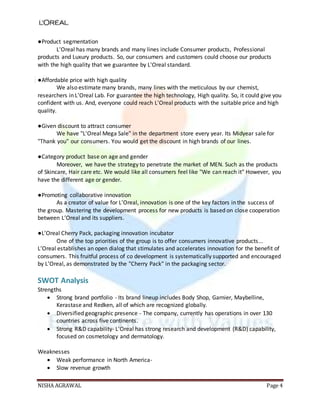 NISHA AGRAWAL Page 4
●Product segmentation
L'Oreal has many brands and many lines include Consumer products, Professional
products and Luxury products. So, our consumers and customers could choose our products
with the high quality that we guarantee by L'Oreal standard.
●Affordable price with high quality
We also estimate many brands, many lines with the meticulous by our chemist,
researchers in L’Oreal Lab. For guarantee the high technology, High quality. So, it could give you
confident with us. And, everyone could reach L'Oreal products with the suitable price and high
quality.
●Given discount to attract consumer
We have "L'Oreal Mega Sale" in the department store every year. Its Midyear sale for
"Thank you" our consumers. You would get the discount in high brands of our lines.
●Category product base on age and gender
Moreover, we have the strategy to penetrate the market of MEN. Such as the products
of Skincare, Hair care etc. We would like all consumers feel like "We can reach it" However, you
have the different age or gender.
●Promoting collaborative innovation
As a creator of value for L’Oreal, innovation is one of the key factors in the success of
the group. Mastering the development process for new products is based on close cooperation
between L’Oreal and its suppliers.
●L’Oreal Cherry Pack, packaging innovation incubator
One of the top priorities of the group is to offer consumers innovative products...
L’Oreal establishes an open dialog that stimulates and accelerates innovation for the benefit of
consumers. This fruitful process of co development is systematically supported and encouraged
by L’Oreal, as demonstrated by the "Cherry Pack" in the packaging sector.
SWOT Analysis
Strengths
 Strong brand portfolio - Its brand lineup includes Body Shop, Garnier, Maybelline,
Kerastase and Redken, all of which are recognized globally.
 Diversified geographic presence - The company, currently has operations in over 130
countries across five continents.
 Strong R&D capability- L'Oreal has strong research and development (R&D) capability,
focused on cosmetology and dermatology.
Weaknesses
 Weak performance in North America-
 Slow revenue growth
 