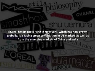 L’Oreal has its roots lying in New york, which has now grown
globally. It is facing steep competition in US markets as well as
from the emerging markets of China and India
 