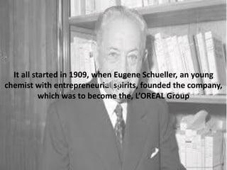 It all started in 1909, when Eugene Schueller, an young
chemist with entrepreneurial spirits, founded the company,
which was to become the, L’OREAL Group
 