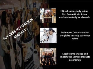 L’Oreal successfully set up
Geo Cosmetics in Asian
markets to study local needs
Evaluation Centers around
the globe to study customer
habits
Local teams change and
modify the L’Oreal products
accordingly
 