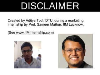 DISCLAIMER
Created by Aditya Todi, DTU, during a marketing
internship by Prof. Sameer Mathur, IIM Lucknow.
(See www.IIMInternship.com)
 