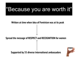“Because you are worth it”
Supported by 35 diverse international ambassadors
Spread the message of RESPECT and RECOGNITION for women
Written at time when idea of Feminism was at its peak
 