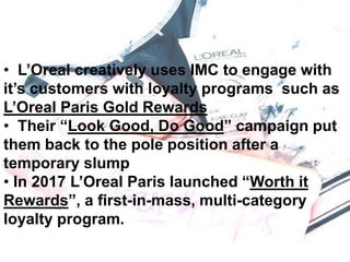 • L’Oreal creatively uses IMC to engage with
it’s customers with loyalty programs such as
L’Oreal Paris Gold Rewards
• Their “Look Good, Do Good” campaign put
them back to the pole position after a
temporary slump
• In 2017 L’Oreal Paris launched “Worth it
Rewards”, a first-in-mass, multi-category
loyalty program.
 
