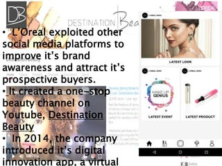 • L’Oreal exploited other
social media platforms to
improve it’s brand
awareness and attract it’s
prospective buyers.
• It created a one-stop
beauty channel on
Youtube, Destination
Beauty
• In 2014, the company
introduced it’s digital
innovation app, a virtual
 