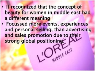 • It recognized that the concept of
beauty for women in middle east had
a different meaning
• Focussed more events, experiences
and personal selling, than advertising
and sales promotion due to their
strong global positioning.
 