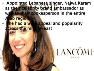 • Appointed Lebanese singer, Najwa Karam
as their celebrity brand ambassador as
well as their spokesperson in the entire
Arab region.
• She had a wide appeal and popularity
across the middle-east
 