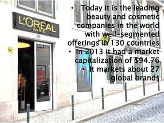 •
• Today it is the leading
beauty and cosmetic
companies in the world
with well-segmented
offerings in 130 countries
• In 2013 it had a market
capitalization of $94.76
• It markets about 27
global brands
 