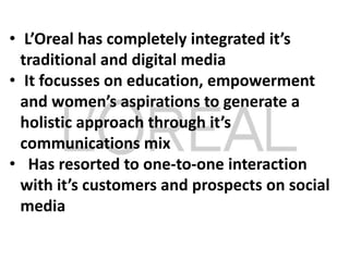 • L’Oreal has completely integrated it’s
traditional and digital media
• It focusses on education, empowerment
and women’s aspirations to generate a
holistic approach through it’s
communications mix
• Has resorted to one-to-one interaction
with it’s customers and prospects on social
media
 