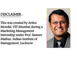 DISCLAIMER :
This was created by Aritra
Mondal, VIT Mumbai during a
Marketing Management
Internship under Prof. Sameer
Mathur, Indian Institute of
Management, Lucknow
 