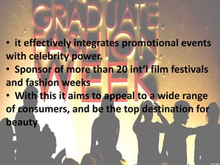 • it effectively integrates promotional events
with celebrity power.
• Sponsor of more than 20 int’l film festivals
and fashion weeks
• With this it aims to appeal to a wide range
of consumers, and be the top destination for
beauty
 