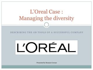 L’Oreal Case :
     Managing the diversity

DESCRIBING THE OB TOOLS OF A SUCCESSFUL COMPANY




                Presented by Romain Corraze